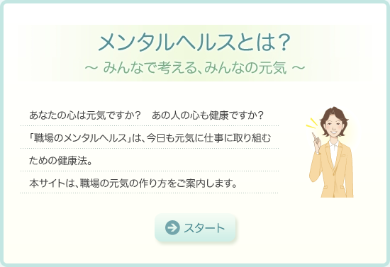 メンタルヘルスとは？～みんなで考える、みんなの元気～　あなたの心は元気ですか？あの人の心も健康ですか？「職場のメンタルヘルス」は、今日も元気に仕事に取り組むための健康法。本サイトは、職場の元気の作り方をご案内します。