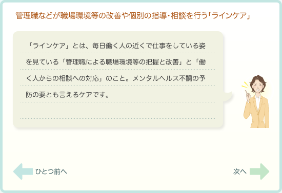 管理職などが職場環境等の改善や個別の指導・相談を行う「ラインケア」　「ラインケア」とは、毎日働く人の近くで仕事をしている姿を見ている「管理職による「職場環境等の把握と改善」と「働く人からの相談への対応」のこと。うつ病予防の要とも言えるケアです。
