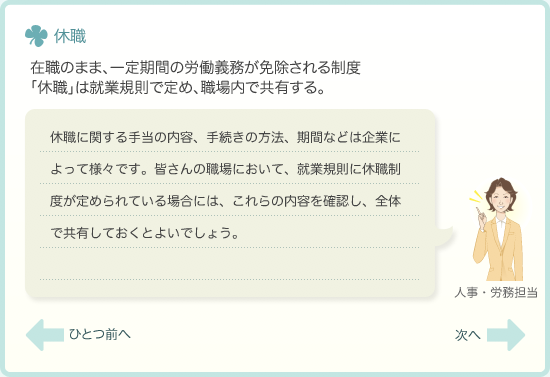 休職　在職のまま、一定期間の労働義務が免除される制度　「休職」は就業規則で定め、職場内で共有する。　休職に関する手当の内容、手続きの方法、期間などは企業によって様々です。皆さんの職場において、就業規則に休職制度が定められている場合には、これらの内容を確認し、全体で共有しておくとよいでしょう。