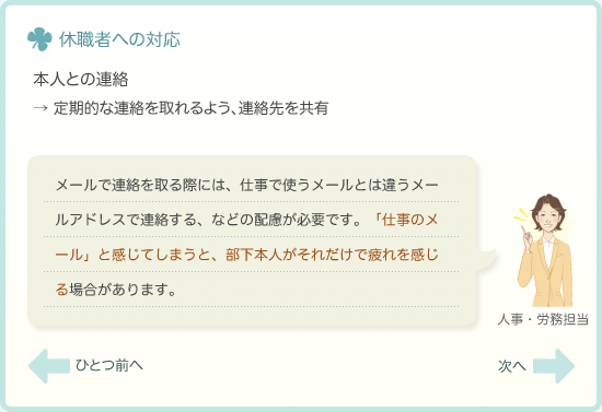 本人との連絡→定期的な連絡を取れるよう、連絡先を共有　メールで連絡を取る際には、仕事で使うメールとは違うメールアドレスで連絡する、などの配慮が必要です。「仕事のメール」と感じてしまうと、部下本人がそれだけで疲れを感じる場合があります。
