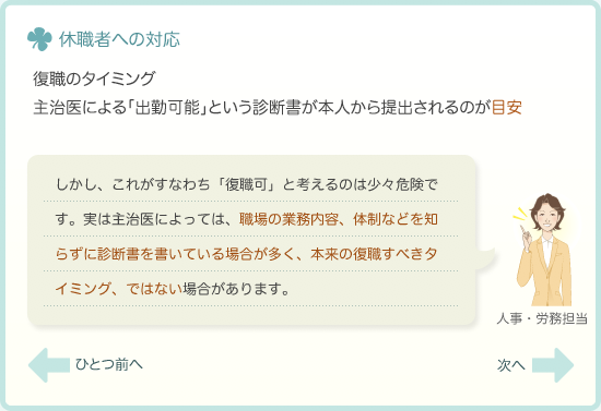 復職のタイミング　主治医による「出勤可能」という診断書が本人から提出されるのが目安　しかし、これがすなわち「復職可」と考えるのは少々危険です。実は主治医によっては、職場の業務内容、体制などを知らずに診断書を書いている場合が多く、本来の復職すべきタイミング、ではない場合があります。
