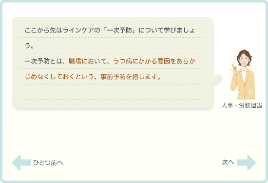 ここから先はラインケアの「一次予防」について学びましょう。一次予防とは、職場において、うつ病にかかる要因をあらかじめなくしておくという、事前予防を指します。