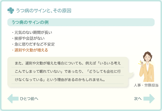 うつ病のサインの例　・元気のない期間が長い・挨拶や会話がない・急に怒りだすなど不安定・遅刻や欠勤が増える　また、遅刻や欠勤が増えた場合についても、例えば「いろいろ考えこんでしまって眠れていない」であったり、「どうしても会社に行けなくなっている」という理由があるのかもしれません。