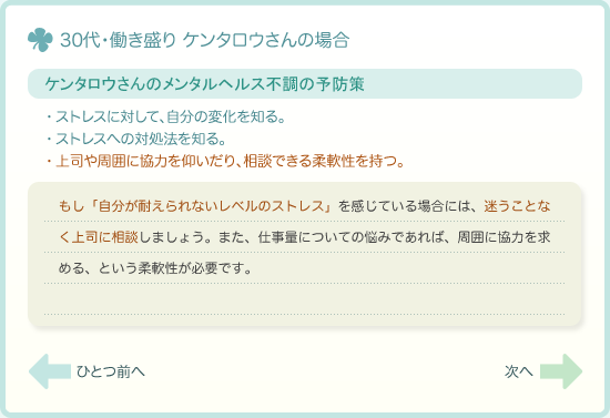 ケンタロウさんのメンタルヘルス不調の予防策　ストレスに対して、自分の変化を知る。・ストレスへの対処法を知る。・上司や周囲に協力を仰いだり、相談できる柔軟性を持つ。　もし「自分が耐えられないレベルのストレス」を感じている場合には、迷うことなく上司に相談しましょう。また、仕事量についての悩みであれば、周囲に協力を求める、という柔軟性が必要です。